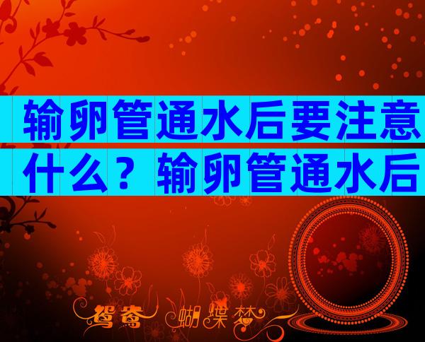 输卵管通水后要注意什么？输卵管通水后多久怀孕比较好？