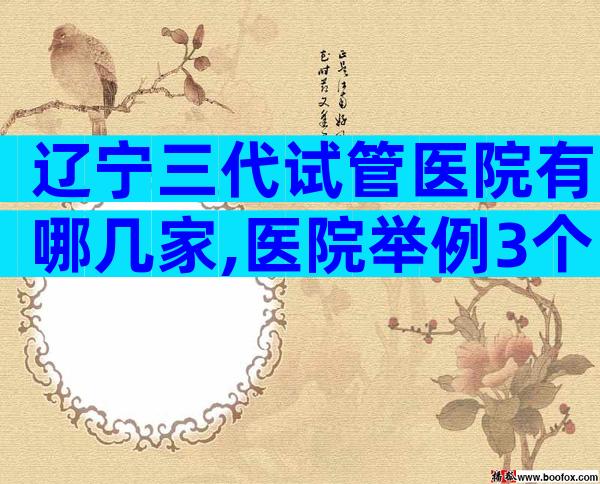 辽宁三代试管医院有哪几家,医院举例3个