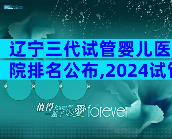 辽宁三代试管婴儿医院排名公布,2024试管婴儿流程指南