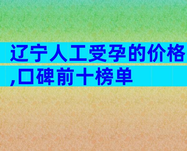 辽宁人工受孕的价格,口碑前十榜单