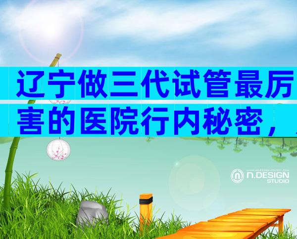辽宁做三代试管最厉害的医院行内秘密，是三甲医院吗？