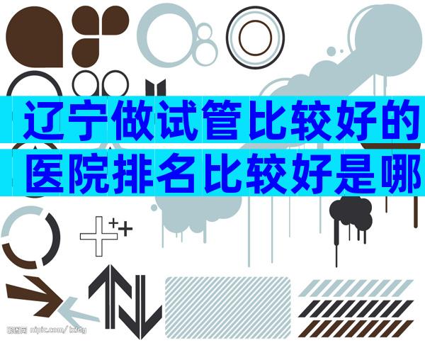 辽宁做试管比较好的医院排名比较好是哪家,大家都选这家