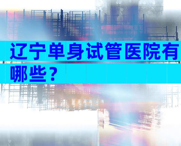 辽宁单身试管医院有哪些？