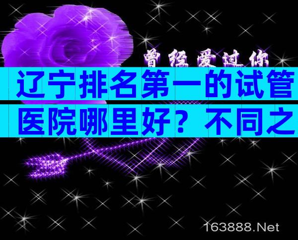 辽宁排名第一的试管医院哪里好？不同之处和相似之处一览无余