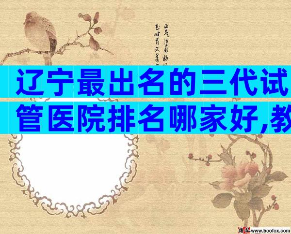 辽宁最出名的三代试管医院排名哪家好,教你选择哪家好