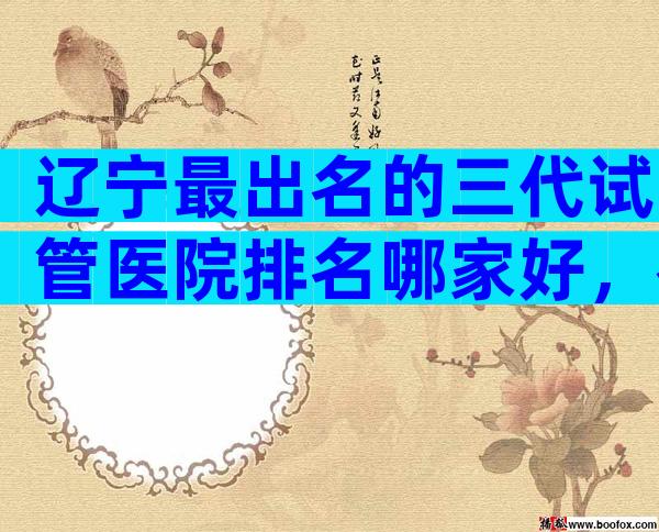 辽宁最出名的三代试管医院排名哪家好，教你选择哪家好