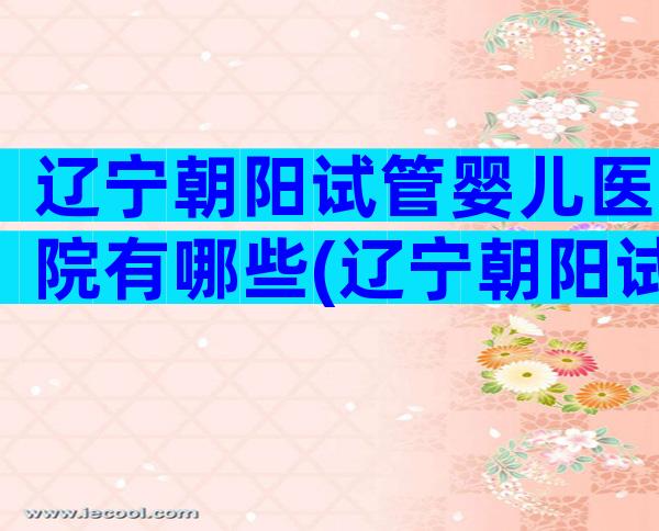 辽宁朝阳试管婴儿医院有哪些(辽宁朝阳试管婴儿医院有哪些医生)