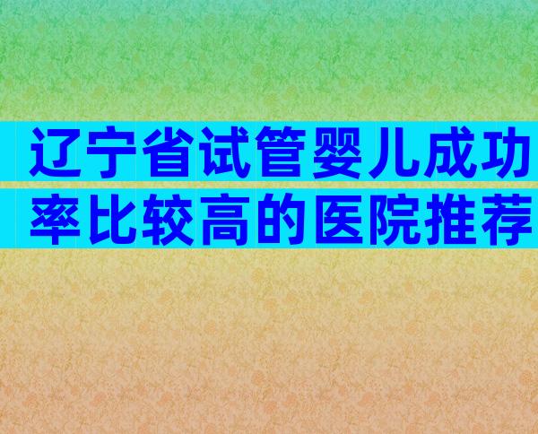 辽宁省试管婴儿成功率比较高的医院推荐