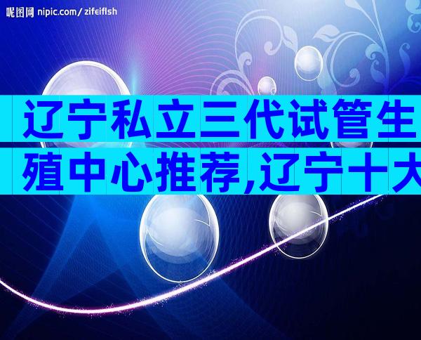 辽宁私立三代试管生殖中心推荐,辽宁十大生殖医院