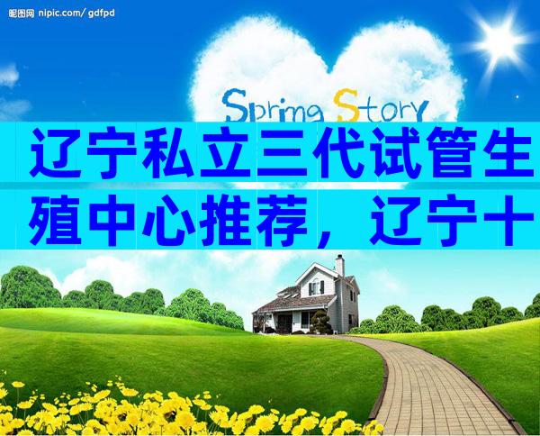 辽宁私立三代试管生殖中心推荐，辽宁十大生殖医院