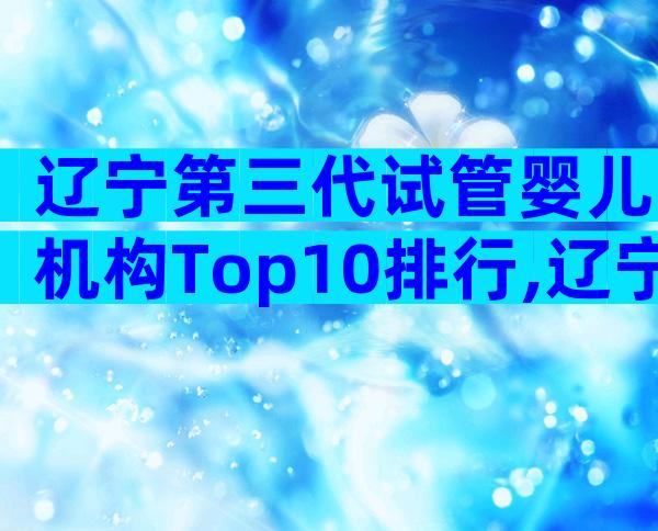 辽宁第三代试管婴儿机构Top10排行,辽宁三代试管机构盘点!