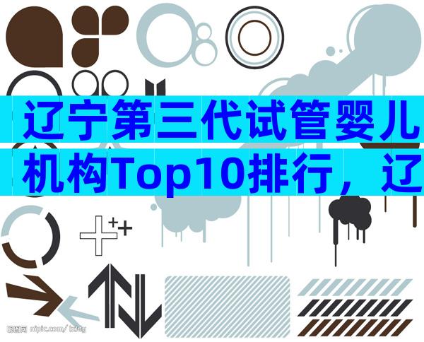 辽宁第三代试管婴儿机构Top10排行，辽宁三代试管机构盘点！
