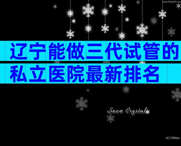辽宁能做三代试管的私立医院最新排名