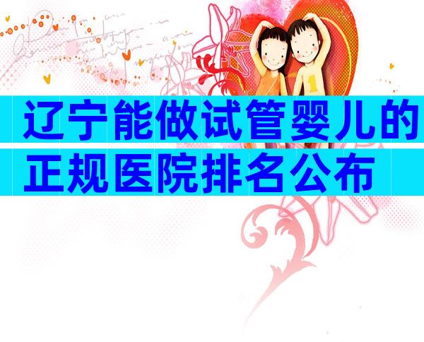 辽宁能做试管婴儿的正规医院排名公布