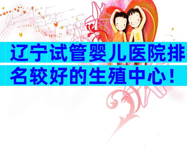 辽宁试管婴儿医院排名较好的生殖中心！附3家生殖机构排名参考