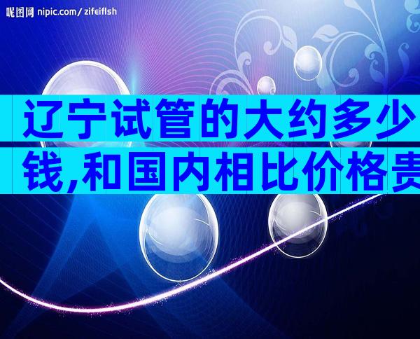 辽宁试管的大约多少钱,和国内相比价格贵吗
