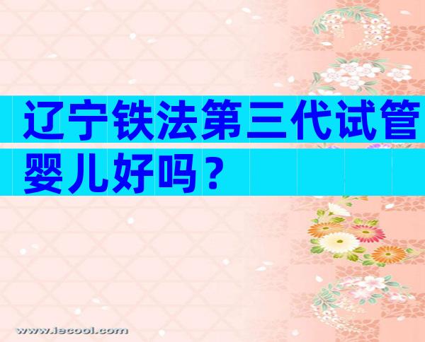 辽宁铁法第三代试管婴儿好吗？
