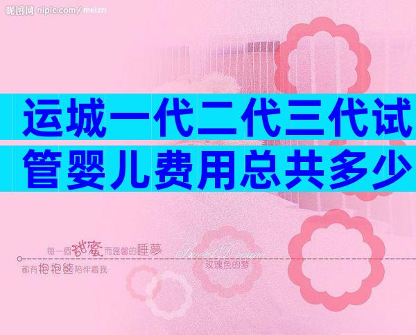 运城一代二代三代试管婴儿费用总共多少？每一步都很详细