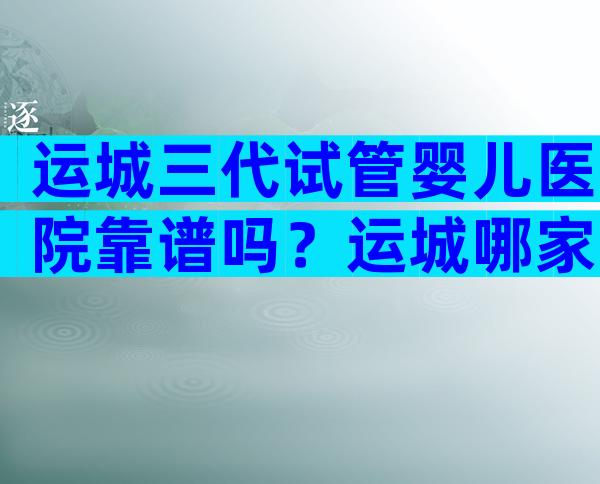运城三代试管婴儿医院靠谱吗？运城哪家试管医院更好？