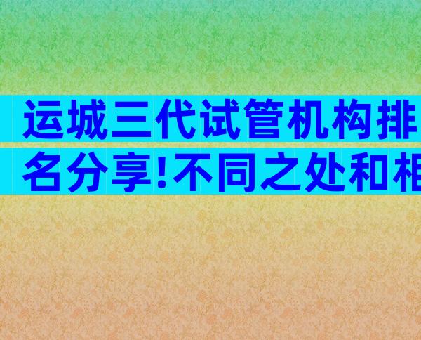 运城三代试管机构排名分享!不同之处和相似之处一览无余