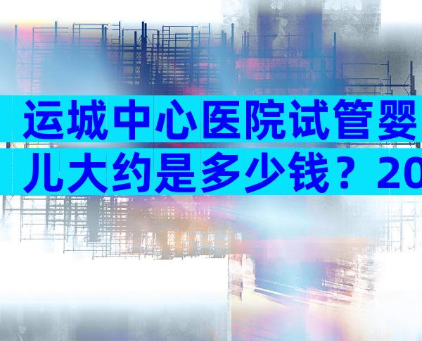 运城中心医院试管婴儿大约是多少钱？2024山西医科大学附属运城医院试管婴儿费用明细