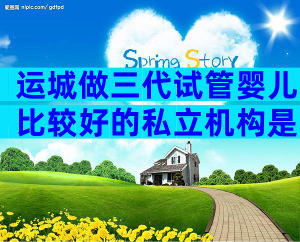 运城做三代试管婴儿比较好的私立机构是哪家？