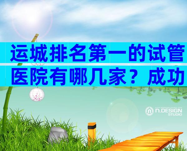 运城排名第一的试管医院有哪几家？成功率哪家医院高