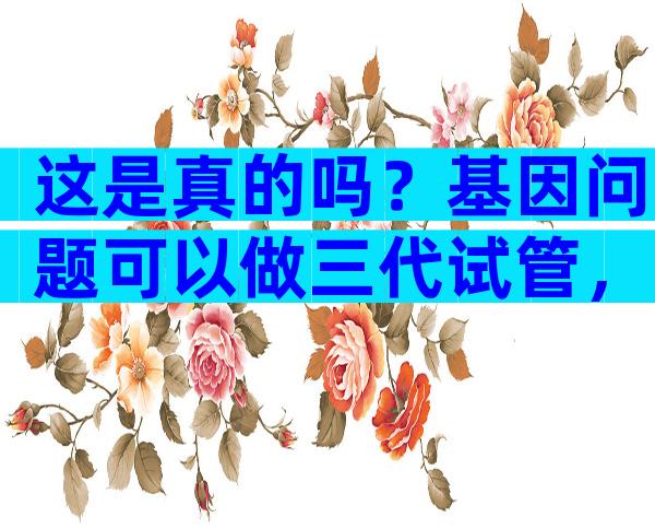 这是真的吗？基因问题可以做三代试管，不影响下一代