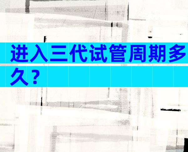 进入三代试管周期多久？