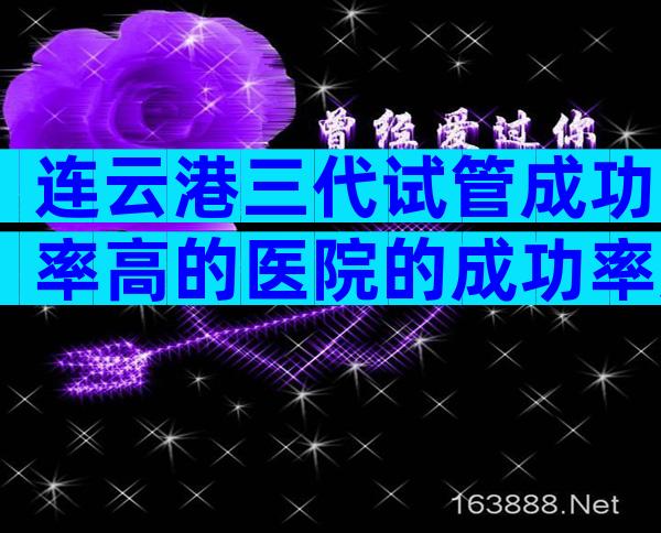 连云港三代试管成功率高的医院的成功率如何,单身试管婴儿去哪做
