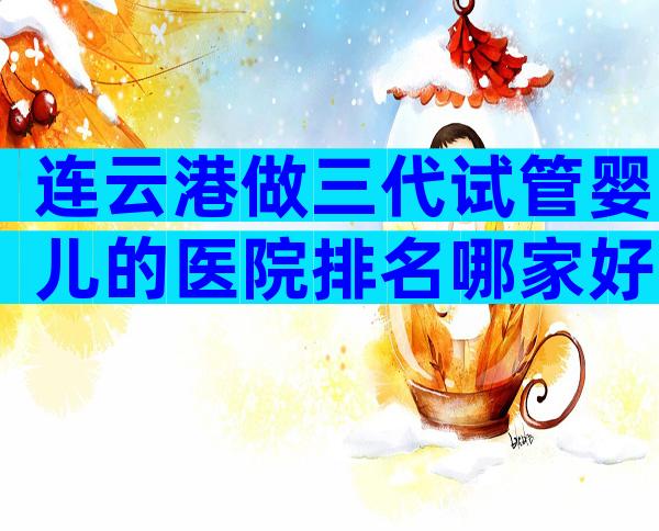 连云港做三代试管婴儿的医院排名哪家好？选择公立or私立