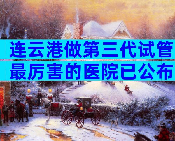 连云港做第三代试管最厉害的医院已公布!