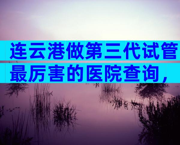 连云港做第三代试管最厉害的医院查询，附详细情况