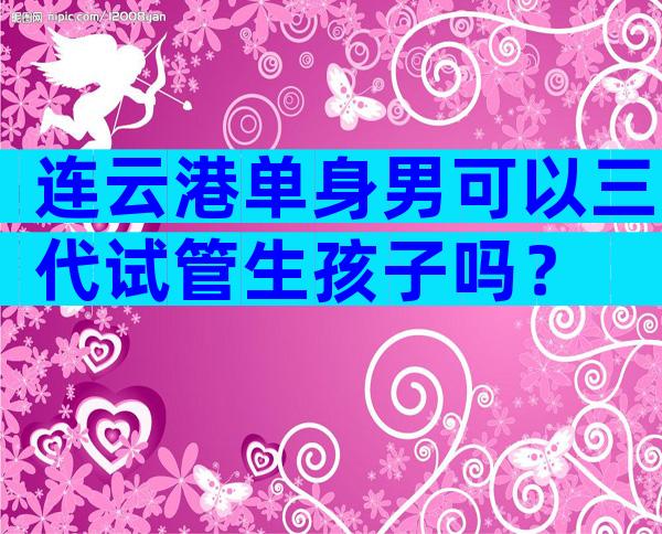 连云港单身男可以三代试管生孩子吗？