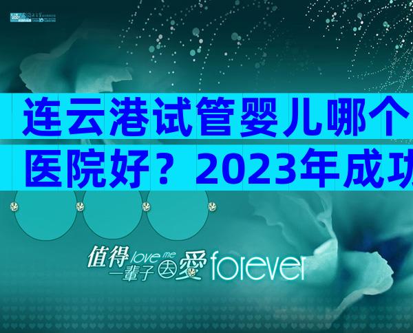 连云港试管婴儿哪个医院好？2023年成功率比较高的是它