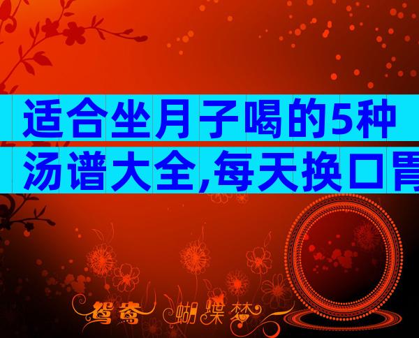适合坐月子喝的5种汤谱大全,每天换口胃喝点都不腻