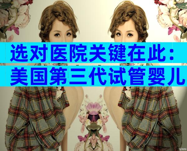 选对医院关键在此：美国第三代试管婴儿医院全方位指南