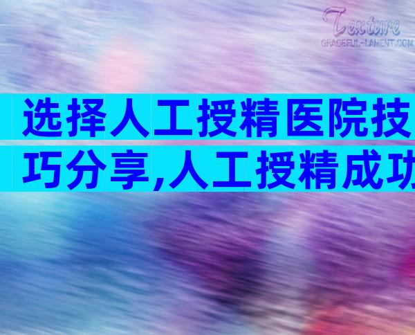 选择人工授精医院技巧分享,人工授精成功率排名靠前的10家医院公布!