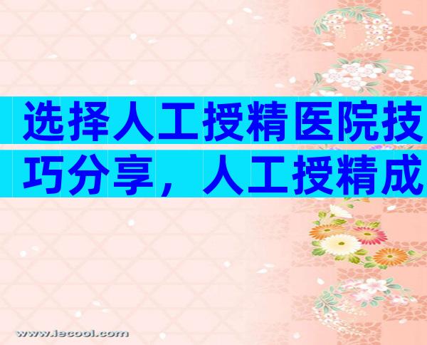 选择人工授精医院技巧分享，人工授精成功率排名靠前的10家医院公布！