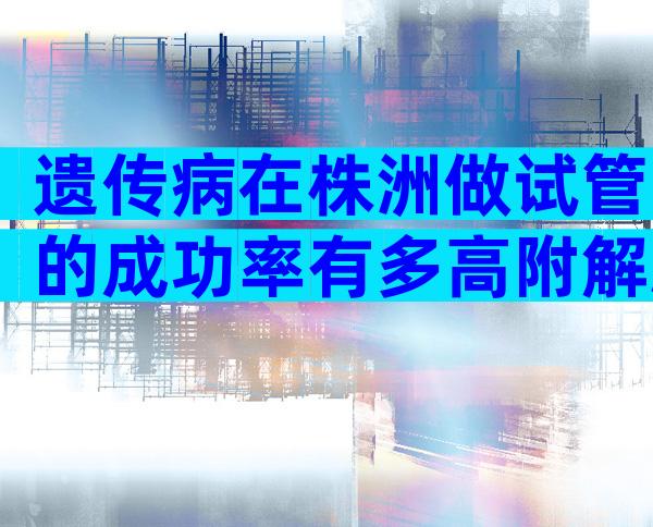 遗传病在株洲做试管的成功率有多高附解决方法和收费清单