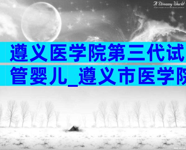 遵义医学院第三代试管婴儿_遵义市医学院生殖医院做试管