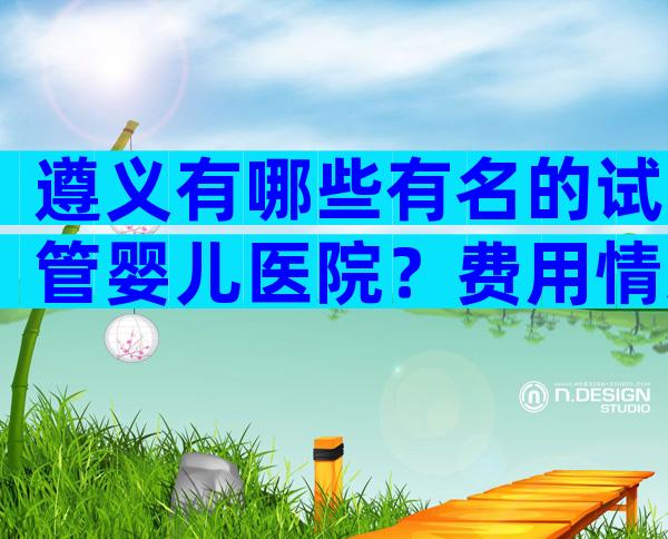 遵义有哪些有名的试管婴儿医院？费用情况如何？