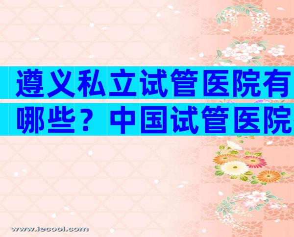 遵义私立试管医院有哪些？中国试管医院有哪些
