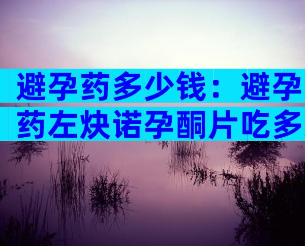 避孕药多少钱：避孕药左炔诺孕酮片吃多久后可以吃饭