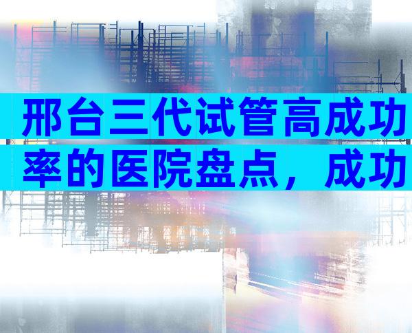 邢台三代试管高成功率的医院盘点，成功率高口碑还好