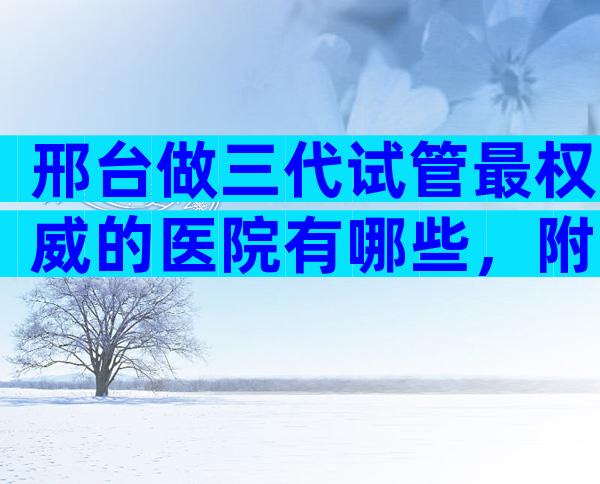 邢台做三代试管最权威的医院有哪些，附3家医院清单