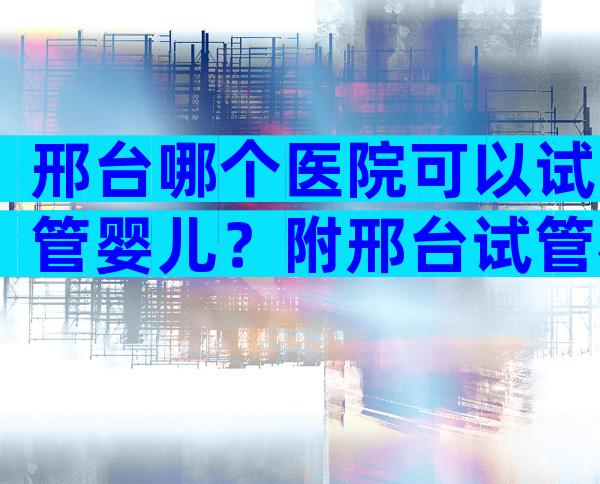 邢台哪个医院可以试管婴儿？附邢台试管机构排名