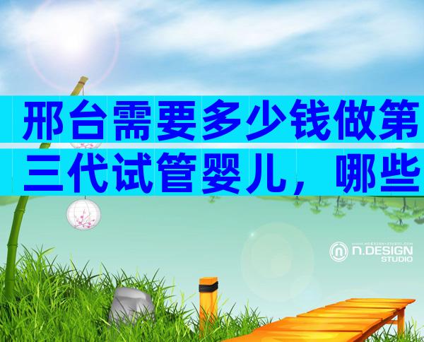 邢台需要多少钱做第三代试管婴儿，哪些医院好？