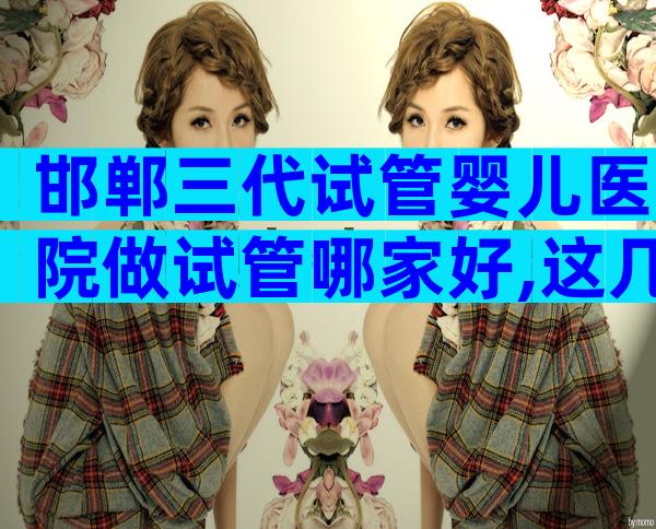 邯郸三代试管婴儿医院做试管哪家好,这几家医院最靠谱