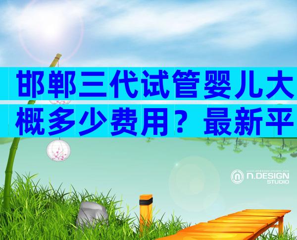 邯郸三代试管婴儿大概多少费用？最新平均费用数据分享？